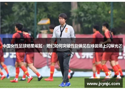 中国女性足球明星崛起：她们如何突破性别偏见在绿茵场上闪耀光芒