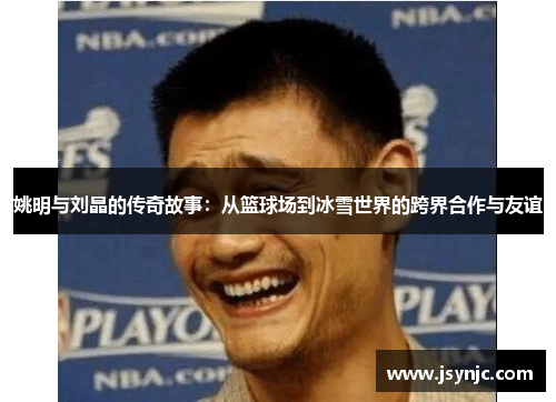 姚明与刘晶的传奇故事：从篮球场到冰雪世界的跨界合作与友谊