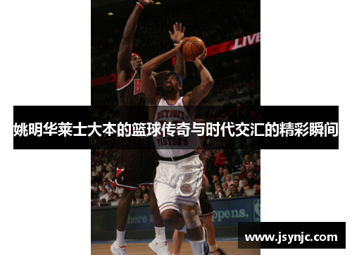 姚明华莱士大本的篮球传奇与时代交汇的精彩瞬间