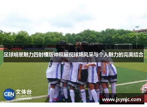 足球明星魅力四射横版帅照展现球场风采与个人魅力的完美结合