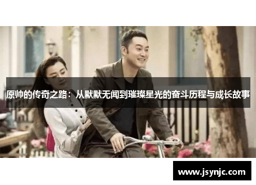 原帅的传奇之路：从默默无闻到璀璨星光的奋斗历程与成长故事