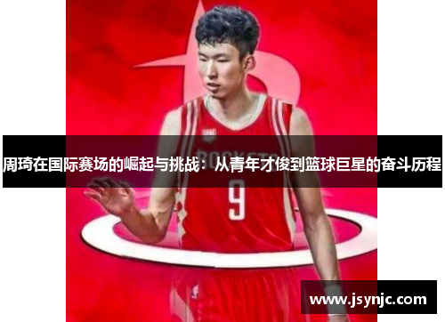周琦在国际赛场的崛起与挑战：从青年才俊到篮球巨星的奋斗历程