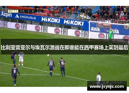 比利亚雷亚尔与埃瓦尔激战在即谁能在西甲赛场上笑到最后