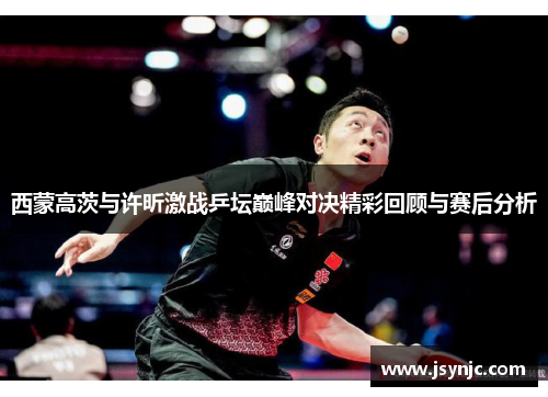 西蒙高茨与许昕激战乒坛巅峰对决精彩回顾与赛后分析